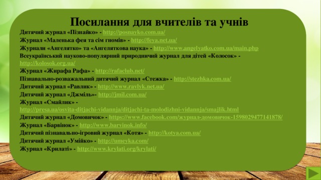 Посилання для вчителів та учнів Дитячий журнал «Пізнайко» - http://posnayko.com.ua/  Журнал «Маленька фея та сім гномів» - http://feya.net.ua/  Журнали «Ангелятко» та «Ангеляткова наука» - http://www.angelyatko.com.ua/main.php  Всеукраїнський науково-популярний природничий журнал для дітей «Колосок» - http://kolosok.org.ua/  Журнал «Жирафа Рафа» - http://rafaclub.net/  Пізнавально-розважальний дитячий журнал «Стежка» - http://stezhka.com.ua/ Дитячий журнал «Равлик» - http://www.ravlyk.net.ua/ Дитячий журнал «Джміль»- http://jmil.com.ua/ Журнал «Смайлик» - http://presa.ua/osvita-ditjachi-vidannja/ditjachi-ta-molodizhni-vidannja/smajlik.html Дитячий журнал «Домовичок» - https://www.facebook.com/журнал-домовичок-1598029477141878/ Журнал «Барвінок» - http://www.barvinok.info/ Дитячий пізнавально-ігровий журнал «Котя» - http://kotya.com.ua/ Дитячий журнал «Умійко» - http://umeyka.com/ Журнал «Крилаті» - http://www.krylati.org/krylati/    