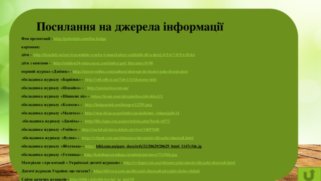 Посилання на джерела інформації Фон презентації - http://pobedpix.com/fon-kniga  картинки: діти - http://heaclub.ru/razvivayushhie-veselye-i-muzykalnye-schitalki-dlya-detej-4-5-6-7-8-9-i-10-let  діти з книгами - http://mbdou54-miass.ucoz.com/index/god_literatury/0-90  перший журнал «Дзвінок» - http://meest-online.com/culture/zhurnal-dzvinok-i-joho-ilyustrator/  обкладинка журналу «Барвінок» - http://old.odb.te.ua/?id=1315&menu=info  обкладинка журналу «Пізнайко» - http://posnayko.com.ua/  обкладинка журналу «Шишкин ліс» - https://issuu.com/alexpip/docs/shyshka1/1  обкладинка журналу «Колосок» - http://knigopoisk.net/images/12295.png  обкладинка журналу «Малятко» - http://step-bf.ucoz.net/index/periodichni_vidannja/0-14   обкладинка журналу «Джміль» - http://lib.vippo.org.ua/periodyka.php?book=6572  обкладинка журналу «Умійко» - http://social-pictures.tolpix.ru/view/14697688   обкладинка журналу «Вулик» - http://svitppt.com.ua/chitannya/ukrainski-dityachi-zhurnali.html  обкладинка журналу «Яблунька» - http :// bibl.com.ua/pars_docs/refs/21/20629/20629_html_1147c5de.jg  обкладинка журналу «Ухтишка» - http://knizhnayaraduga.ru/admin/pictures/7115bb.jpg  Матеріали з презентації « Українські дитячі журнали» - http://svitppt.com.ua/chitannya/ukrainski-dityachi-zhurnali.html  Дитячі журнали України: що читати? - http://ditvora.com.ua/dityachi-zhurnali-ukrajini-shcho-chitati  Сайти дитячих журналів - http://ditky.info/dir/novini_ta_zmi/10