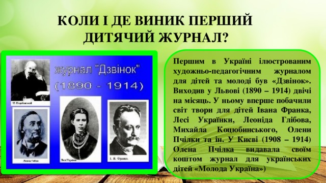 КОЛИ І ДЕ ВИНИК ПЕРШИЙ  ДИТЯЧИЙ ЖУРНАЛ? Першим в Україні ілюстрованим художньо-педагогічним журналом для дітей та молоді був «Дзвінок». Виходив у Львові (1890 – 1914) двічі на місяць. У ньому вперше побачили світ твори для дітей Івана Франка, Лесі Українки, Леоніда Глібова, Михайла Коцюбинського, Олени Пчілки та ін. У Києві (1908 – 1914) Олена Пчілка видавала своїм коштом журнал для українських дітей «Молода Україна»)