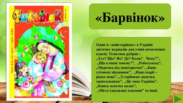 «Барвінок»  Один із «найстаріших» в Україні дитячих журналів для учнів початкових класів. Тематика рубрик : „ Хто? Що? Як? Де? Коли? Чому?”, „ Що в імені твоєму?”, „Роботоленд”, „ Марочка від поштарочки”, „Банк усіляких цікавинок”, „Наш скарб – рідна мова”, „З торбинки дядечка запитальника”, „Це твоя Україна”, „Книга золотих казок”, „ Місто ідеальних взаємин” та інші.