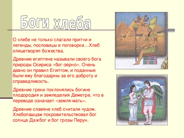 О хлебе не только слагали притчи и легенды, пословицы и поговорки…Хлеб олицетворял божества. Древние египтяне называли своего бога природы Осириса «бог-зерно». Очень давно он правил Египтом, и поданные были ему благодарны за его доброту и справедливость. Древние греки поклонялись богине плодородия и земледелия Деметре, что в переводе означает «земля-мать». Древние славяне хлеб считали чудом. Хлебопашцам покровительствовал бог солнца Дажбог и бог грозы Перун.