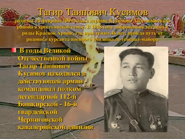      Тагир Таипович Кусимов  родился 14 февраля 1909 года в деревне Кусимово Абзелиловского района в крестьянской семье. В 1928 году добровольно вступил в ряды Красной Армии, где прослужил 46 лет, пройдя путь от рядового курсанта военного училища до генерал-майора