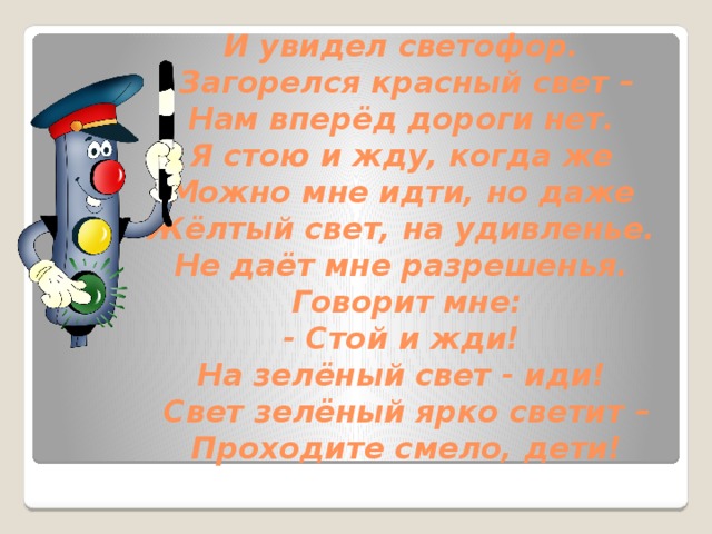 И увидел светофор.   Загорелся красный свет –  Нам вперёд дороги нет.   Я стою и жду, когда же   Можно мне идти, но даже   Жёлтый свет, на удивленье.   Не даёт мне разрешенья.   Говорит мне:  - Стой и жди!   На зелёный свет - иди!   Свет зелёный ярко светит –  Проходите смело, дети!