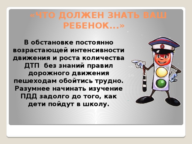   «ЧТО ДОЛЖЕН ЗНАТЬ ВАШ РЕБЕНОК...» В обстановке постоянно возрастающей интенсивности движения и роста количества ДТП  без знаний правил дорожного движения пешеходам обойтись трудно. Разумнее начинать изучение ПДД задолго до того, как дети пойдут в школу.