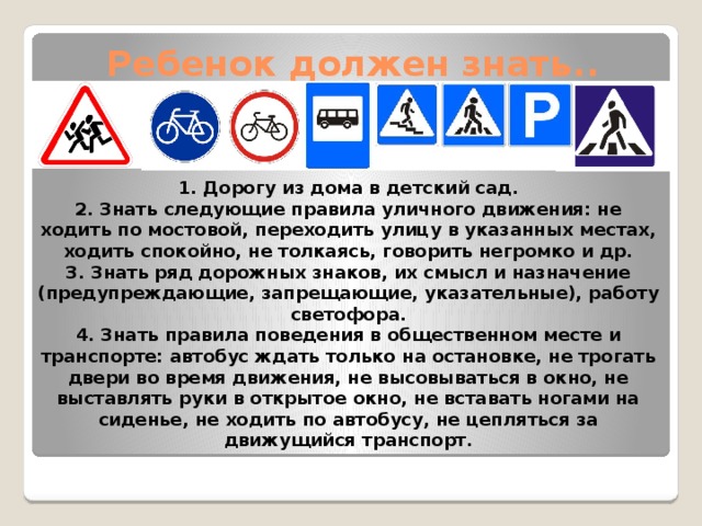 Ребенок должен знать.. 1. Дорогу из дома в детский сад. 2. Знать следующие правила уличного движения: не ходить по мостовой, переходить улицу в указанных местах, ходить спокойно, не толкаясь, говорить негромко и др. 3. Знать ряд дорожных знаков, их смысл и назначение (предупреждающие, запрещающие, указательные), работу светофора. 4. Знать правила поведения в общественном месте и транспорте: автобус ждать только на остановке, не трогать двери во время движения, не высовываться в окно, не выставлять руки в открытое окно, не вставать ногами на сиденье, не ходить по автобусу, не цепляться за движущийся транспорт.