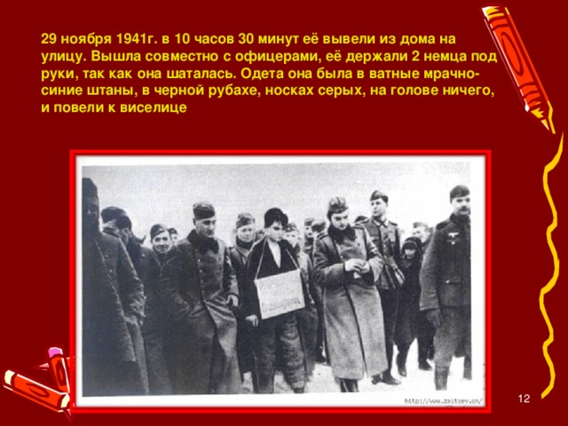 29 ноября 1941г. в 10 часов 30 минут её вывели из дома на улицу. Вышла совместно с офицерами, её держали 2 немца под руки, так как она шаталась. Одета она была в ватные мрачно-синие штаны, в черной рубахе, носках серых, на голове ничего, и повели к виселице