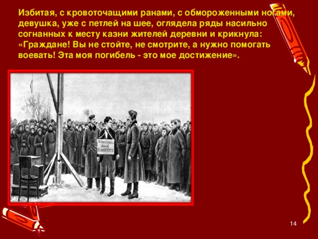 Избитая, с кровоточащими ранами, с обмороженными ногами, девушка, уже с петлей на шее, оглядела ряды насильно согнанных к месту казни жителей деревни и крикнула: «Граждане! Вы не стойте, не смотрите, а нужно помогать воевать! Эта моя погибель - это мое достижение».