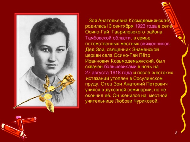 Зоя Анатольевна Космодемьянская родилась13 сентября 1923 года в селе Осино-Гай  Гавриловского района  Тамбовской области , в семье потомственных местных священников . Дед Зои, священник Знаменской церкви села Осино-Гай Пётр Иоаннович Козьмодемьянский, был схвачен большевиками в ночь на 27 августа  1918 года и после жестоких  истязаний утоплен в Сосулинском пруду. Отец Зои Анатолий Петрович учился в духовной семинарии, но не окончил её. Он женился на местной учительнице Любови Чуриковой.