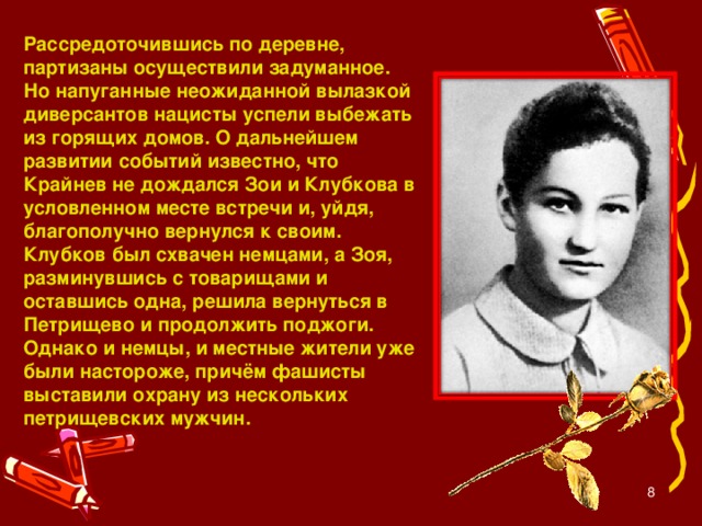 Рассредоточившись по деревне, партизаны осуществили задуманное. Но напуганные неожиданной вылазкой диверсантов нацисты успели выбежать из горящих домов. О дальнейшем развитии событий известно, что Крайнев не дождался Зои и Клубкова в условленном месте встречи и, уйдя, благополучно вернулся к своим. Клубков был схвачен немцами, а Зоя, разминувшись с товарищами и оставшись одна, решила вернуться в Петрищево и продолжить поджоги. Однако и немцы, и местные жители уже были настороже, причём фашисты выставили охрану из нескольких петрищевских мужчин.