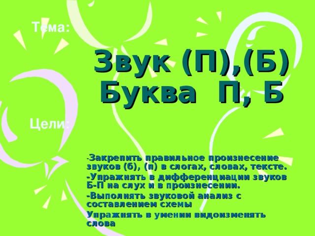 Тема: Звук (П),(Б)  Буква П, Б   Цели: - Закрепить правильное произнесение звуков (б), (п) в слогах, словах, тексте. -Упражнять в дифференциации звуков Б-П на слух и в произнесении. -Выполнять звуковой анализ с составлением схемы Упражнять в умении видоизменять слова