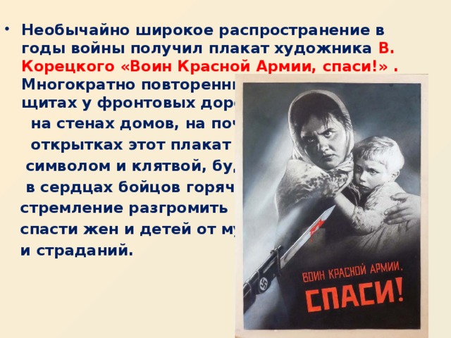 . Необычайно широкое распространение в годы войны получил плакат художника В. Корецкого «Воин Красной Армии, спаси!» .    Многократно повторенный на фанерных щитах у фронтовых дорог,  на стенах домов, на почтовых  открытках этот плакат стал  символом и клятвой, будил  в сердцах бойцов горячее  стремление разгромить врага,  спасти жен и детей от мук  и страданий.   