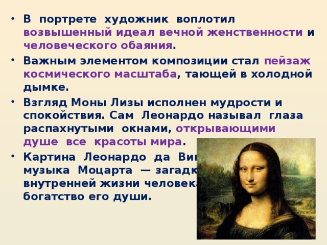 . В  портрете  художник  воплотил возвышенный идеал вечной женственности и человеческого обаяния . Важным элементом композиции стал пейзаж космического масштаба , тающей в холодной дымке. Взгляд Моны Лизы исполнен мудрости и спокойствия. Сам  Леонардо называл  глаза  распахнутыми  окнами, открывающими  душе  все  красоты мира . Картина  Леонардо  да  Винчи,  как и  музыка  Моцарта  — загадка  мира  и внутренней жизни человека, неизмеримое богатство его души.