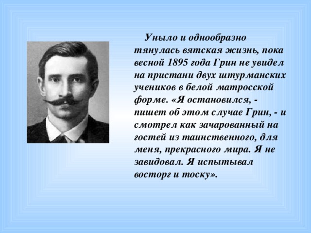 Уныло и однообразно тянулась вятская жизнь, пока весной 1895 года Грин не увидел на пристани двух штурманских учеников в белой матросской форме. «Я остановился, - пишет об этом случае Грин, - и смотрел как зачарованный на гостей из таинственного, для меня, прекрасного мира. Я не завидовал. Я испытывал восторг и тоску».