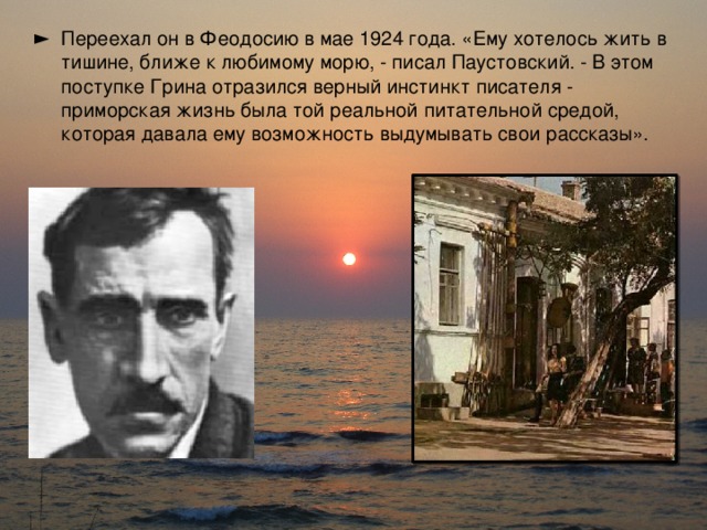 Переехал он в Феодосию в мае 1924 года. «Ему хотелось жить в тишине, ближе к любимому морю, - писал Паустовский. - В этом поступке Грина отразился верный инстинкт писателя - приморская жизнь была той реальной питательной средой, которая давала ему возможность выдумывать свои рассказы».