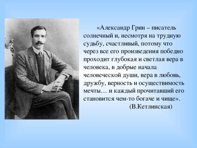 «Александр Грин – писатель солнечный и, несмотря на трудную судьбу, счастливый, потому что через все его произведения победно проходит глубокая и светлая вера в человека, в добрые начала человеческой души, вера в любовь, дружбу, верность и осуществимость мечты… и каждый прочитавший его становится чем-то богаче и чище».  (В.Кетлинская)  