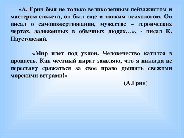 «А. Грин был не только великолепным пейзажистом и мастером сюжета, он был еще и тонким психологом. Он писал о самопожертвовании, мужестве – героических чертах, заложенных в обычных людях…», - писал К. Паустовский.   «Мир идет под уклон. Человечество катится в пропасть. Как честный пират заявляю, что я никогда не перестану сражаться за свое право дышать свежими морскими ветрами!»  (А.Грин)