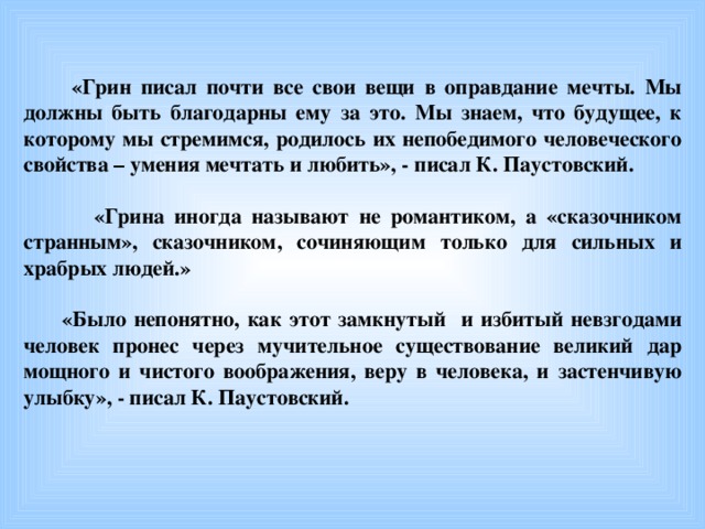 «Грин писал почти все свои вещи в оправдание мечты. Мы должны быть благодарны ему за это. Мы знаем, что будущее, к которому мы стремимся, родилось их непобедимого человеческого свойства – умения мечтать и любить», - писал К. Паустовский.   «Грина иногда называют не романтиком, а «сказочником странным», сказочником, сочиняющим только для сильных и храбрых людей.»   «Было непонятно, как этот замкнутый и избитый невзгодами человек пронес через мучительное существование великий дар мощного и чистого воображения, веру в человека, и застенчивую улыбку», - писал К. Паустовский.