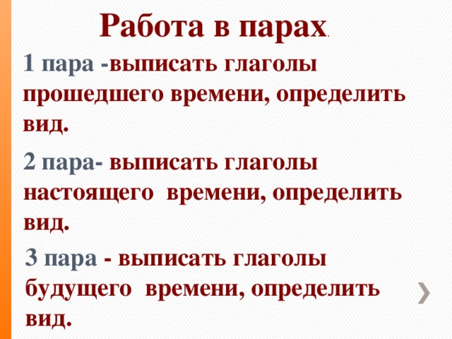 Работа в парах .  1 пара - выписать глаголы прошедшего времени, определить вид. 2 пара- выписать глаголы настоящего времени, определить вид. 3 пара - выписать глаголы будущего времени, определить вид.