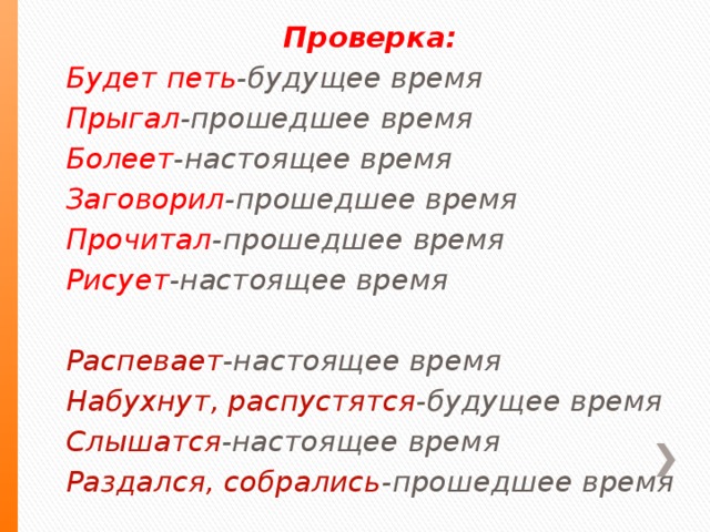 Проверка: Будет петь -будущее время Прыгал -прошедшее время Болеет -настоящее время Заговорил -прошедшее время Прочитал -прошедшее время Рисует -настоящее время Распевает -настоящее время Набухнут, распустятся -будущее время Слышатся -настоящее время Раздался, собрались -прошедшее время .