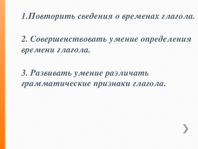 1.Повторить сведения о временах глагола.   2. Совершенствовать умение определения времени глагола.   3. Развивать умение различать грамматические признаки глагола.