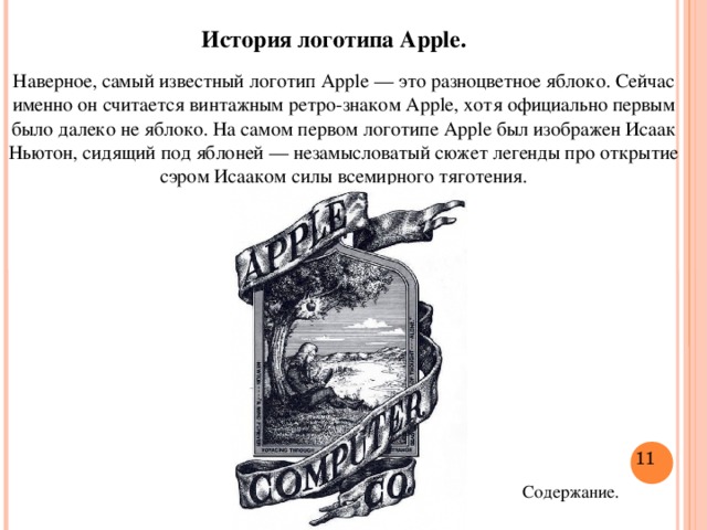 История логотипа Apple. Наверное, самый известный логотип Apple — это разноцветное яблоко. Сейчас именно он считается винтажным ретро-знаком Apple, хотя официально первым было далеко не яблоко. На самом первом логотипе Apple был изображен Исаак Ньютон, сидящий под яблоней — незамысловатый сюжет легенды про открытие сэром Исааком силы всемирного тяготения.  Содержание.