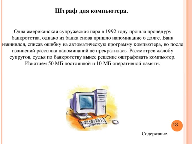 Штраф для компьютера. Одна американская супружеская пара в 1992 году прошла процедуру банкротства, однако из банка снова пришло напоминание о долге. Банк извинился, списав ошибку на автоматическую программу компьютера, но после извинений рассылка напоминаний не прекратилась. Рассмотрев жалобу супругов, судья по банкротству вынес решение оштрафовать компьютер. Изъятием 50 МБ постоянной и 10 МБ оперативной памяти.  Содержание.