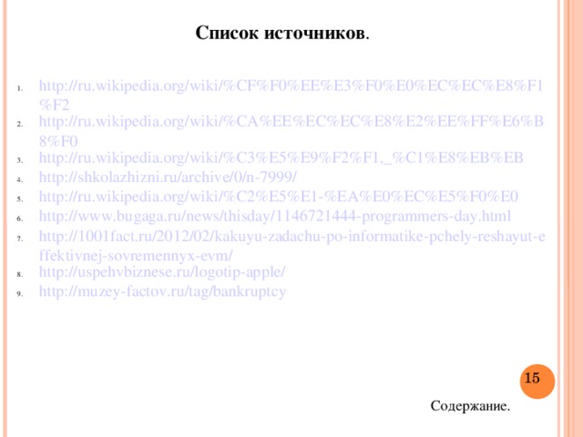 Список источников . http://ru.wikipedia.org/wiki/%CF%F0%EE%E3%F0%E0%EC%EC%E8%F1%F2 http://ru.wikipedia.org/wiki/%CA%EE%EC%EC%E8%E2%EE%FF%E6%B8%F0 http://ru.wikipedia.org/wiki/%C3%E5%E9%F2%F1,_%C1%E8%EB%EB http://shkolazhizni.ru/archive/0/n-7999/ http://ru.wikipedia.org/wiki/%C2%E5%E1-%EA%E0%EC%E5%F0%E0 http://www.bugaga.ru/news/thisday/1146721444-programmers-day.html http://1001fact.ru/2012/02/kakuyu-zadachu-po-informatike-pchely-reshayut-effektivnej-sovremennyx-evm/ http://uspehvbiznese.ru/logotip-apple/ http://muzey-factov.ru/tag/bankruptcy  Содержание.