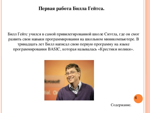 Первая работа Билла Гейтса. Билл Гейтс учился в самой привилегированной школе Сиэтла, где он смог развить свои навыки программирования на школьном миникомпьютере. В тринадцать лет Билл написал свою первую программу на языке программирования BASIC, которая называлась «Крестики нолики».  Содержание.