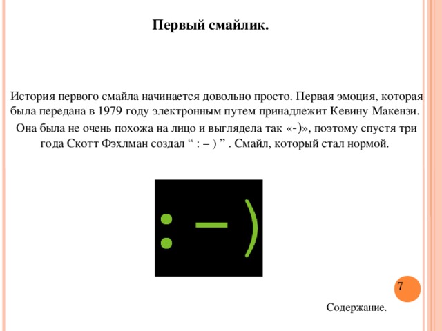 Первый смайлик. История первого смайла начинается довольно просто. Первая эмоция, которая была передана в 1979 году электронным путем принадлежит Кевину Макензи. Она была не очень похожа на лицо и выглядела так « -) », поэтому спустя три года Скотт Фэхлман создал “ : – ) ” . Смайл, который стал нормой.  Содержание.