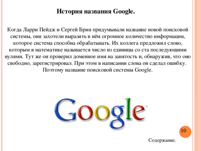 История названия Google. Когда Ларри Пейдж и Сергей Брин придумывали название новой поисковой системы, они захотели выразить в нём огромное количество информации, которое система способна обрабатывать. Их коллега предложил слово, которым в математике называется число из единицы со ста последующими нулями. Тут же он проверил доменное имя на занятость и, обнаружив, что оно свободно, зарегистрировал. При этом в написании слова он сделал ошибку. Поэтому название поисковой системы Google.  Содержание.