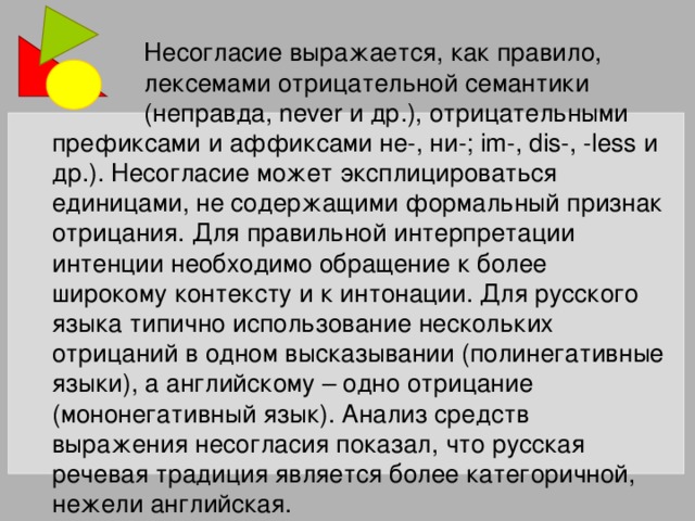 Несогласие выражается, как правило,  лексемами отрицательной семантики  (неправда, never и др.), отрицательными префиксами и аффиксами не-, ни-; im-, dis-, -less и др.). Несогласие может эксплицироваться единицами, не содержащими формальный признак отрицания. Для правильной интерпретации интенции необходимо обращение к более широкому контексту и к интонации. Для русского языка типично использование нескольких отрицаний в одном высказывании (полинегативные языки), а английскому – одно отрицание (мононегативный язык). Анализ средств выражения несогласия показал, что русская речевая традиция является более категоричной, нежели английская.