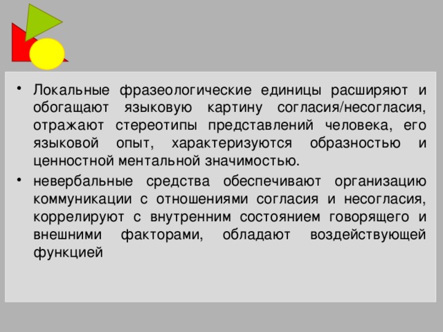 Локальные фразеологические единицы расширяют и обогащают языковую картину согласия/несогласия, отражают стереотипы представлений человека, его языковой опыт, характеризуются образностью и ценностной ментальной значимостью. невербальные средства обеспечивают организацию коммуникации с отношениями согласия и несогласия, коррелируют с внутренним состоянием говорящего и внешними факторами, обладают воздействующей функцией