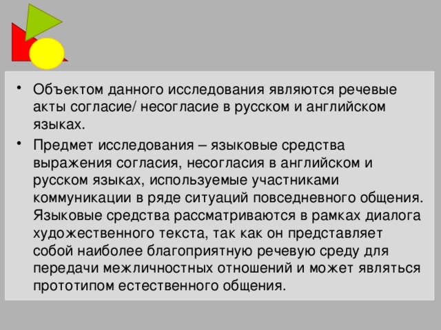 Объектом данного исследования являются речевые акты согласие/ несогласие в русском и английском языках. Предмет исследования – языковые средства выражения согласия, несогласия в английском и русском языках, используемые участниками коммуникации в ряде ситуаций повседневного общения. Языковые средства рассматриваются в рамках диалога художественного текста, так как он представляет собой наиболее благоприятную речевую среду для передачи межличностных отношений и может являться прототипом естественного общения.