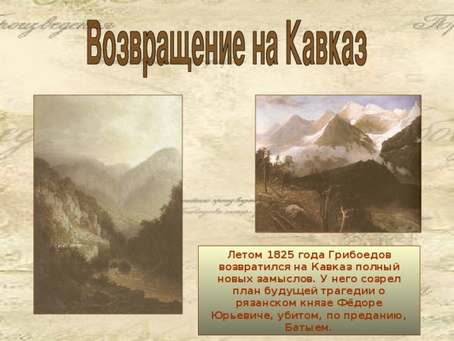 Летом 1825 года Грибоедов возвратился на Кавказ полный новых замыслов. У него созрел план будущей трагедии о рязанском князе Фёдоре Юрьевиче, убитом, по преданию, Батыем.