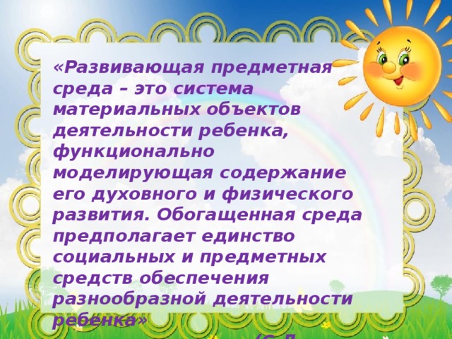 «Развивающая предметная среда – это система материальных объектов деятельности ребенка, функционально моделирующая содержание его духовного и физического развития. Обогащенная среда предполагает единство социальных и предметных средств обеспечения разнообразной деятельности ребенка»  (С.Л. Новоселова).