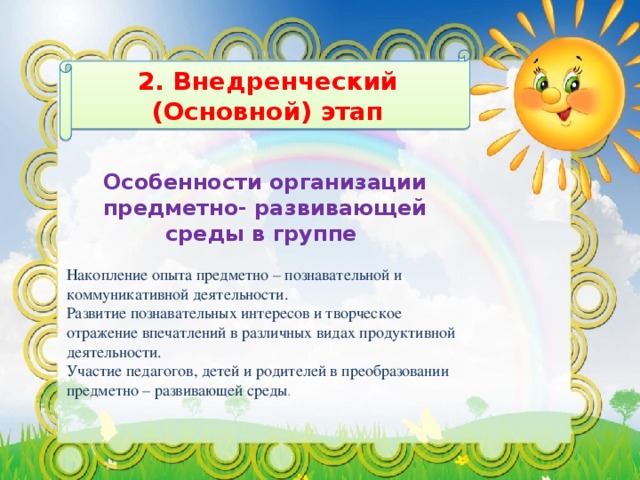 2. Внедренческий (Основной) этап Особенности организации предметно- развивающей среды в группе  Накопление опыта предметно – познавательной и коммуникативной деятельности. Развитие познавательных интересов и творческое отражение впечатлений в различных видах продуктивной деятельности. Участие педагогов, детей и родителей в преобразовании предметно – развивающей среды .