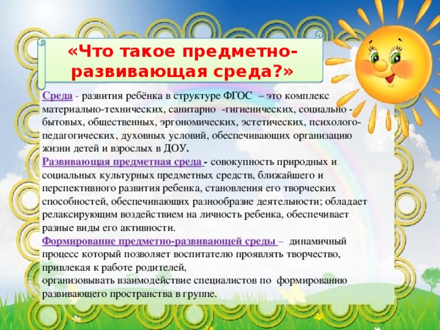 «Что такое предметно-развивающая среда?»  Среда - развития ребёнка в структуре ФГОС – это комплекс материально-технических, санитарно -гигиенических, социально - бытовых, общественных, эргономических, эстетических, психолого-педагогических, духовных условий, обеспечивающих организацию жизни детей и взрослых в ДОУ .  Развивающая предметная среда  - совокупность природных и социальных культурных предметных средств, ближайшего и перспективного развития ребенка, становления его творческих способностей, обеспечивающих разнообразие деятельности; обладает релаксирующим воздействием на личность ребенка, обеспечивает разные виды его активности. Формирование предметно-развивающей среды – динамичный процесс который позволяет воспитателю проявлять творчество, привлекая к работе родителей,  организовывать взаимодействие специалистов по формированию развивающего пространства в группе.