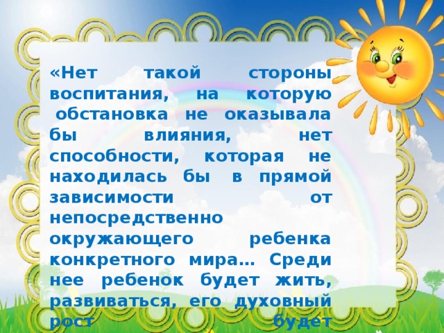 «Нет такой стороны воспитания, на которую  обстановка не оказывала бы влияния, нет способности, которая не находилась бы  в прямой зависимости от непосредственно окружающего ребенка конкретного мира… Среди нее ребенок будет жить, развиваться, его духовный рост будет совершенствоваться из самого себя, от природы…»                                                                                                 Е.И. Тихеева