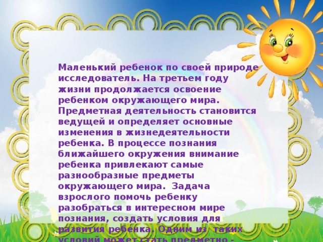 Маленький ребенок по своей природе исследователь. На третьем году жизни продолжается освоение ребенком окружающего мира. Предметная деятельность становится ведущей и определяет основные изменения в жизнедеятельности ребенка. В процессе познания ближайшего окружения внимание ребенка привлекают самые разнообразные предметы окружающего мира. Задача взрослого помочь ребенку разобраться в интересном мире познания, создать условия для развития ребенка. Одним из таких условий может стать предметно - развивающая среда вокруг ребенка. Вашему вниманию я предлагаю фотогалерею предметно – развивающей среды в 1 младшей группе .