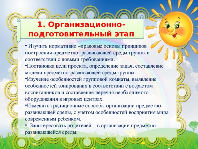 1. Организационно-подготовительный этап    Изучить нормативно –правовые основы принципов построения предметно- развивающей среды группы в соответствии с новыми требованиями. Постановка цели проекта, определение задач, составление модели предметно-развивающей среды группы. Изучение особенностей групповой комнаты, выявление особенностей зонирования в соответствии с возрастом воспитанников и составление перечня необходимого оборудования в игровых центрах. Изменить традиционные способы организации предметно-развивающей среды, с учетом особенностей восприятия мира современным ребенком.  Заинтересовать родителей в организации предметно- развивающейся среды.