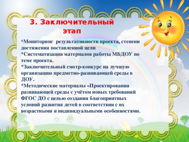 3. Заключительный этап * Мониторинг результативности проекта, степени достижения поставленной цели *Систематизация материалов работы МБДОУ по теме проекта. *Заключительный смотр-конкурс на лучшую организацию предметно-развивающей среды в ДОУ. *Методические материалы «Проектирования развивающей среды с учётом новых требований ФГОС ДО с целью создания благоприятных условий развития детей в соответствии с их возрастными и индивидуальными особенностями.