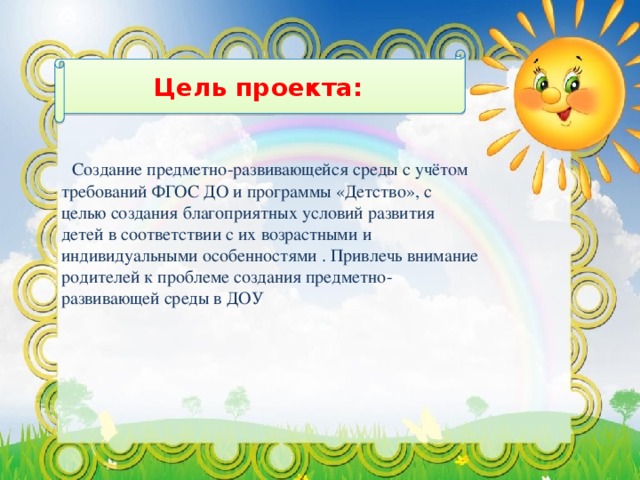 Цель проекта:    Создание предметно-развивающейся среды с учётом требований ФГОС ДО и программы «Детство», с целью создания благоприятных условий развития детей в соответствии с их возрастными и индивидуальными особенностями . Привлечь внимание родителей к проблеме создания предметно-развивающей среды в ДОУ