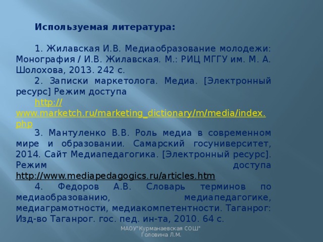 Используемая литература: 1. Жилавская И.В. Медиаобразование молодежи: Монография / И.В. Жилавская. М.: РИЦ МГГУ им. М. А. Шолохова, 2013. 242 с. 2. Записки маркетолога. Медиа. [Электронный ресурс] Режим доступа http :// www.marketch.ru/marketing_dictionary/m/media/index.php 3. Мантуленко В.В. Роль медиа в современном мире и образовании. Самарский госуниверситет, 2014. Сайт Медиапедагогика. [Электронный ресурс]. Режим доступа http://www.mediapedagogics.ru/articles.htm 4. Федоров А.В. Словарь терминов по медиаобразованию, медиапедагогике, медиаграмотности, медиакомпетентности. Таганрог: Изд-во Таганрог. гос. пед. ин-та, 2010. 64 c.   МАОУ