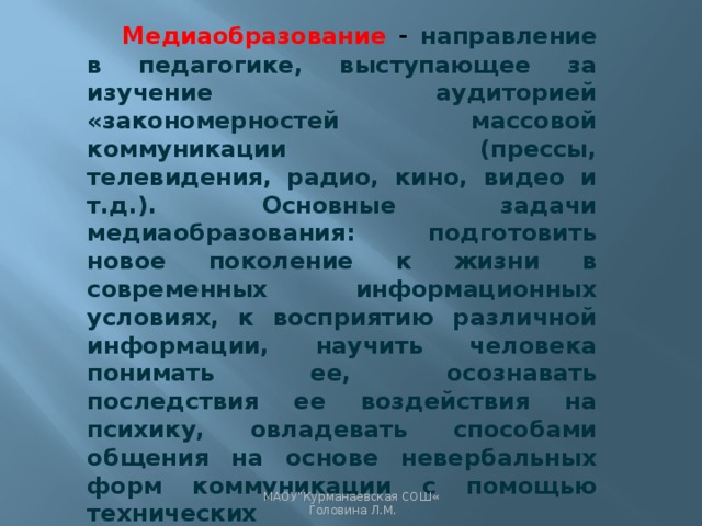 Медиаобразование -  направление в педагогике, выступающее за изучение аудиторией «закономерностей массовой коммуникации (прессы, телевидения, радио, кино, видео и т.д.). Основные задачи медиаобразования: подготовить новое поколение к жизни в современных информационных условиях, к восприятию различной информации, научить человека понимать ее, осознавать последствия ее воздействия на психику, овладевать способами общения на основе невербальных форм коммуникации с помощью технических средств»[Медиаобразование//Российская педагогическая энциклопедия, 1993, с.555]. МАОУ