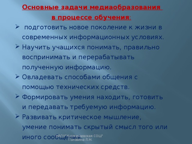 Основные задачи медиаобразования в процессе обучения :  подготовить новое поколение к жизни в современных информационных условиях. Научить учащихся понимать, правильно воспринимать и перерабатывать полученную информацию. Овладевать способами общения с помощью технических средств. Формировать умения находить, готовить и передавать требуемую информацию. Развивать критическое мышление, умение понимать скрытый смысл того или иного сообщения. МАОУ