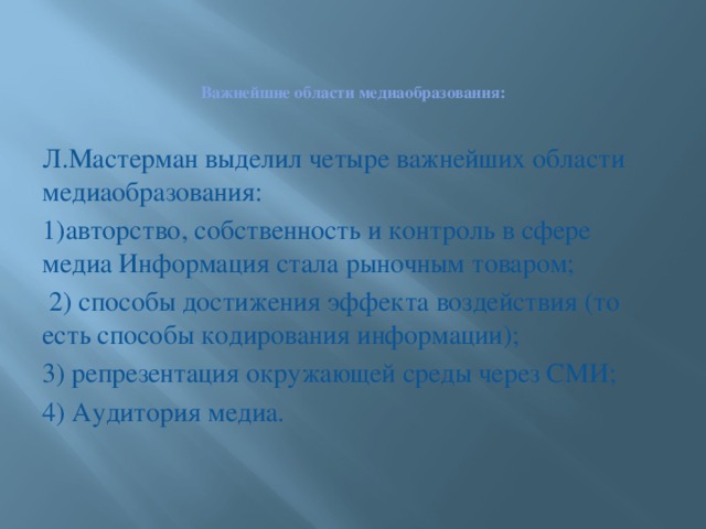 Важнейшие области медиаобразования:   Л.Мастерман выделил четыре важнейших области медиаобразования: 1)авторство, собственность и контроль в сфере медиа Информация стала рыночным товаром;  2) способы достижения эффекта воздействия (то есть способы кодирования информации); 3) репрезентация окружающей среды через СМИ; 4) Аудитория медиа.