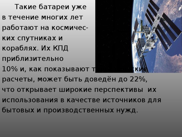 Такие батареи уже в течение многих лет работают на космичес- ких спутниках и кораблях. Их КПД приблизительно 10% и, как показывают теоретические расчеты, может быть доведён до 22%, что открывает широкие перспективы их использования в качестве источников для бытовых и производственных нужд.