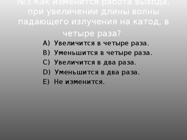 № 3 Как изменится работа выхода, при увеличении длины волны падающего излучения на катод, в четыре раза?   А)  Увеличится в четыре раза.  B)  Уменьшится в четыре раза.  C)  Увеличится в два раза.  D)  Уменьшится в два раза.  E)  Не изменится.