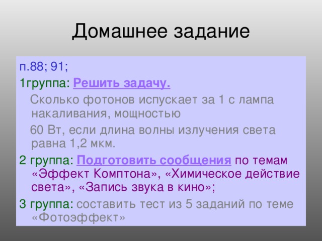 Домашнее задание п.88; 91; 1группа:  Решить задачу.  Сколько фотонов испускает за 1 с лампа накаливания, мощностью   60 Вт, если длина волны излучения света равна 1,2 мкм. 2 группа:  Подготовить сообщения  по темам «Эффект Комптона», «Химическое действие света», «Запись звука в кино»; 3 группа:  составить тест из 5 заданий по теме «Фотоэффект»