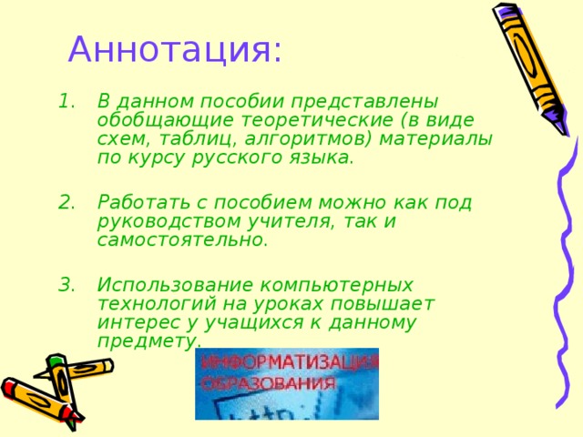 Аннотация:   В данном пособии представлены обобщающие теоретические (в виде схем, таблиц, алгоритмов) материалы по курсу русского языка.  Работать с пособием можно как под руководством учителя, так и самостоятельно.  Использование компьютерных технологий на уроках повышает интерес у учащихся к данному предмету.